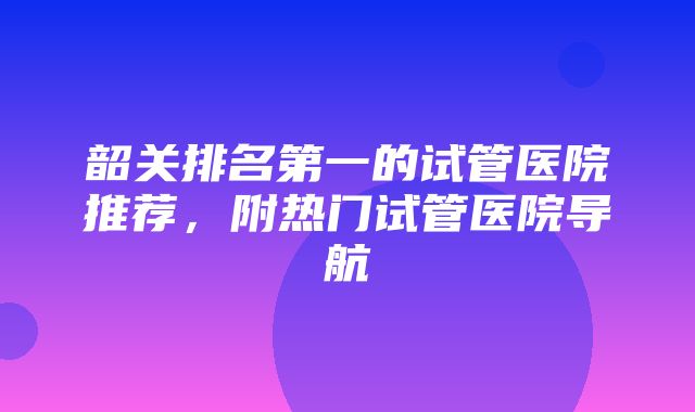 韶关排名第一的试管医院推荐，附热门试管医院导航