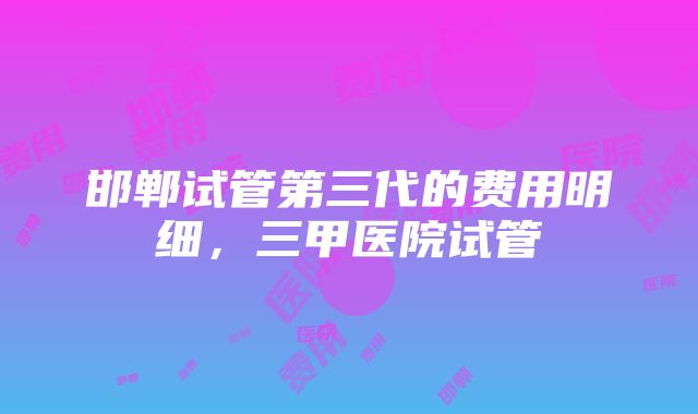 邯郸试管第三代的费用明细，三甲医院试管