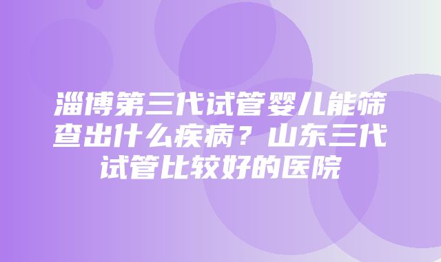 淄博第三代试管婴儿能筛查出什么疾病？山东三代试管比较好的医院