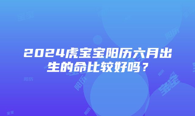 2024虎宝宝阳历六月出生的命比较好吗？