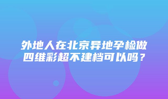 外地人在北京异地孕检做四维彩超不建档可以吗？