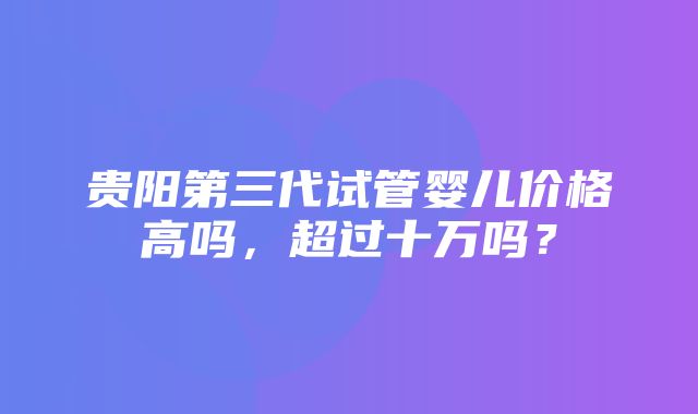 贵阳第三代试管婴儿价格高吗，超过十万吗？