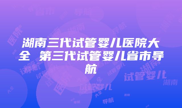 湖南三代试管婴儿医院大全 第三代试管婴儿省市导航