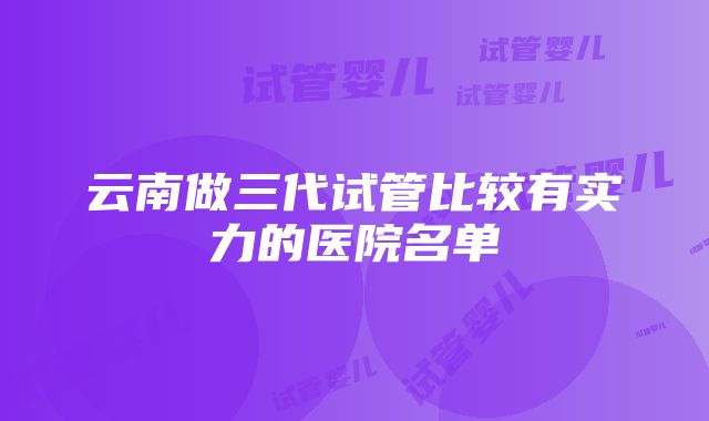 云南做三代试管比较有实力的医院名单