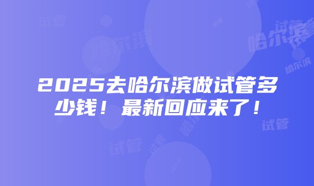 2025去哈尔滨做试管多少钱！最新回应来了！