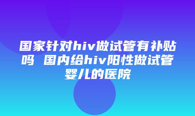 国家针对hiv做试管有补贴吗 国内给hiv阳性做试管婴儿的医院