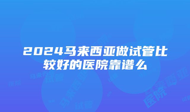 2024马来西亚做试管比较好的医院靠谱么