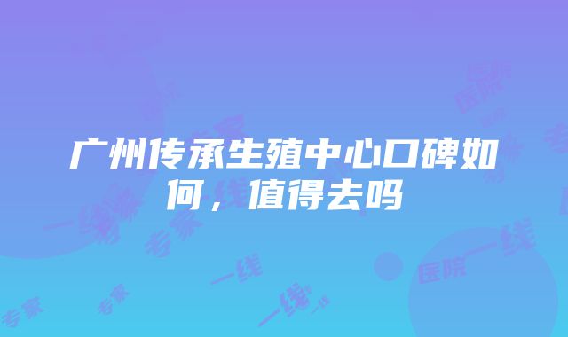 广州传承生殖中心口碑如何，值得去吗