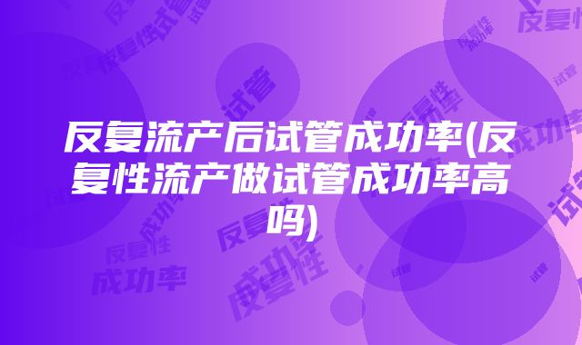 反复流产后试管成功率(反复性流产做试管成功率高吗)