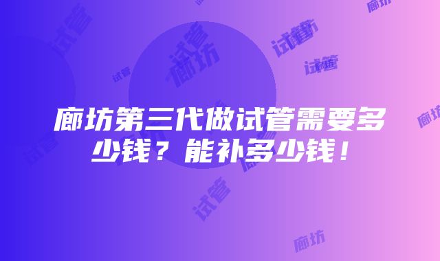 廊坊第三代做试管需要多少钱？能补多少钱！