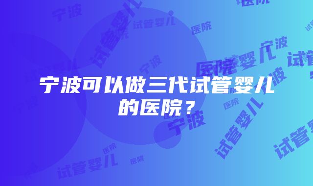 宁波可以做三代试管婴儿的医院？