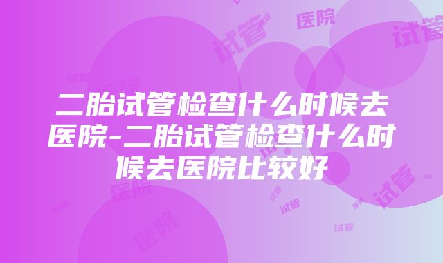 二胎试管检查什么时候去医院-二胎试管检查什么时候去医院比较好