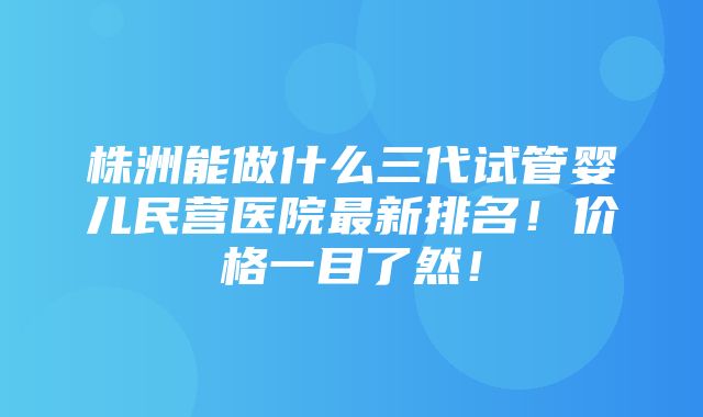 株洲能做什么三代试管婴儿民营医院最新排名！价格一目了然！