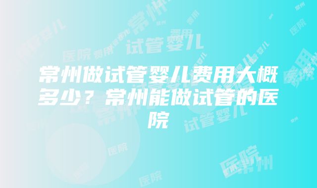 常州做试管婴儿费用大概多少？常州能做试管的医院