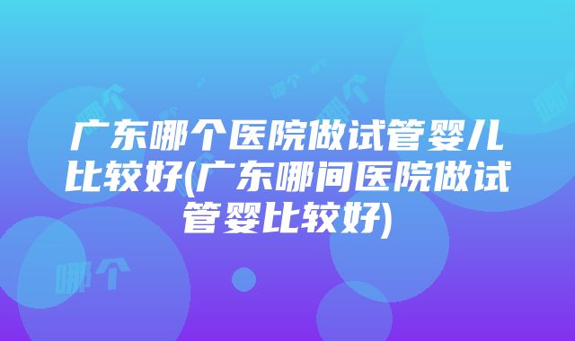 广东哪个医院做试管婴儿比较好(广东哪间医院做试管婴比较好)