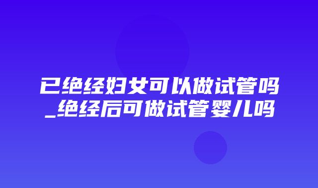 已绝经妇女可以做试管吗_绝经后可做试管婴儿吗