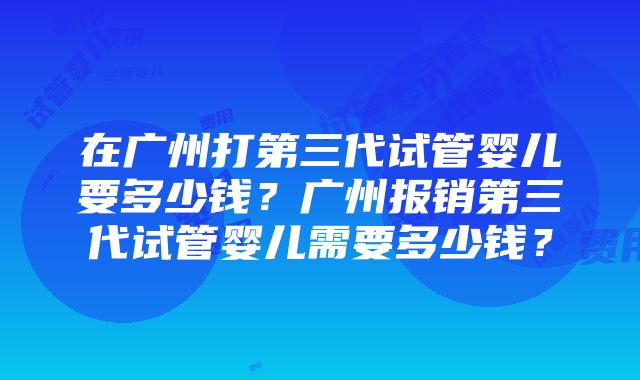 在广州打第三代试管婴儿要多少钱？广州报销第三代试管婴儿需要多少钱？