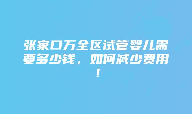 张家口万全区试管婴儿需要多少钱，如何减少费用！