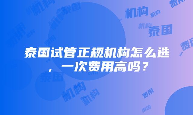 泰国试管正规机构怎么选，一次费用高吗？