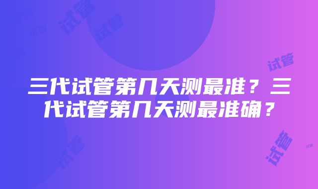 三代试管第几天测最准？三代试管第几天测最准确？