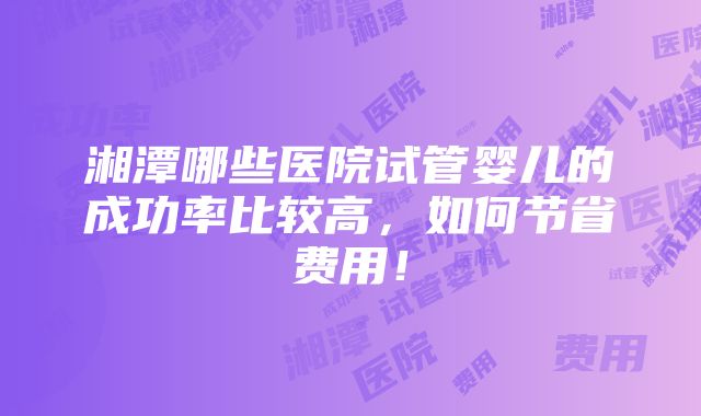 湘潭哪些医院试管婴儿的成功率比较高，如何节省费用！