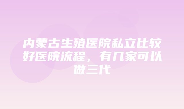 内蒙古生殖医院私立比较好医院流程，有几家可以做三代