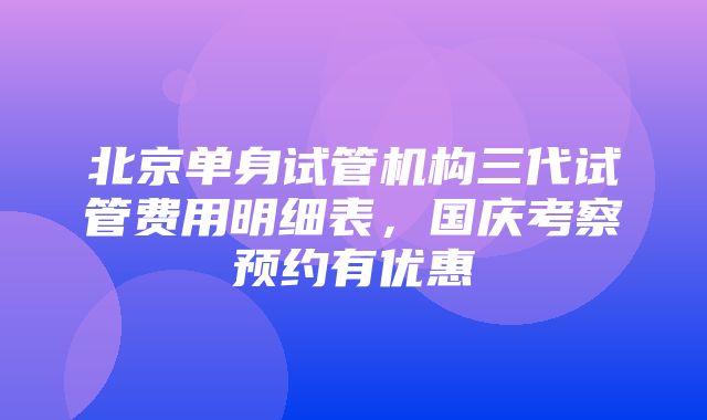 北京单身试管机构三代试管费用明细表，国庆考察预约有优惠