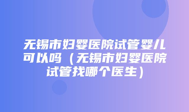 无锡市妇婴医院试管婴儿可以吗（无锡市妇婴医院试管找哪个医生）