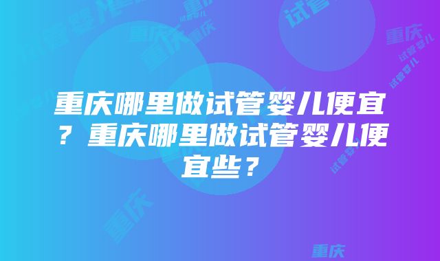 重庆哪里做试管婴儿便宜？重庆哪里做试管婴儿便宜些？