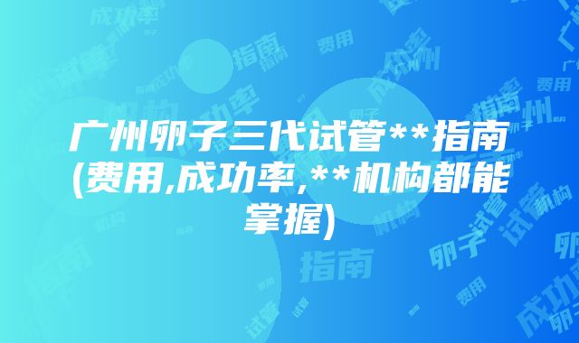 广州卵子三代试管**指南(费用,成功率,**机构都能掌握)