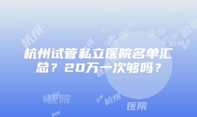 杭州试管私立医院名单汇总？20万一次够吗？