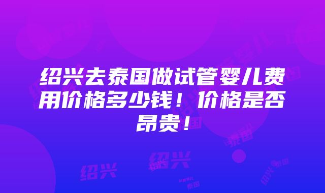 绍兴去泰国做试管婴儿费用价格多少钱！价格是否昂贵！