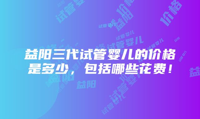 益阳三代试管婴儿的价格是多少，包括哪些花费！