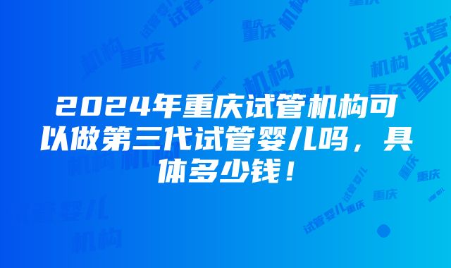 2024年重庆试管机构可以做第三代试管婴儿吗，具体多少钱！