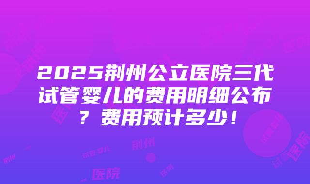 2025荆州公立医院三代试管婴儿的费用明细公布？费用预计多少！