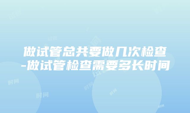 做试管总共要做几次检查-做试管检查需要多长时间