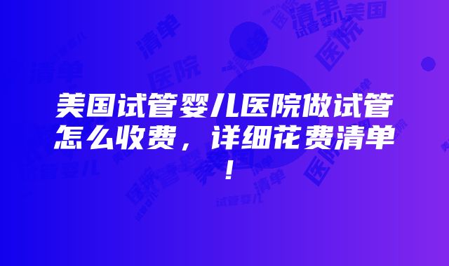 美国试管婴儿医院做试管怎么收费，详细花费清单！