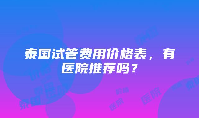 泰国试管费用价格表，有医院推荐吗？