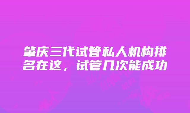 肇庆三代试管私人机构排名在这，试管几次能成功