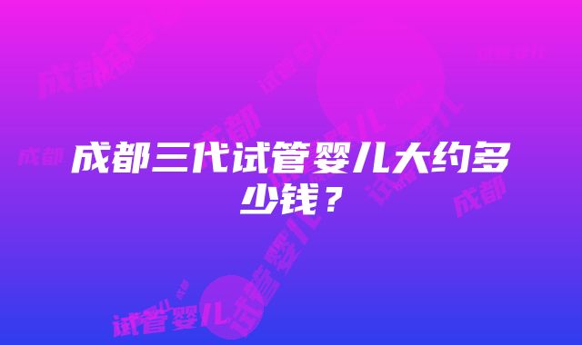 成都三代试管婴儿大约多少钱？