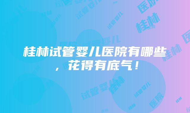 桂林试管婴儿医院有哪些，花得有底气！