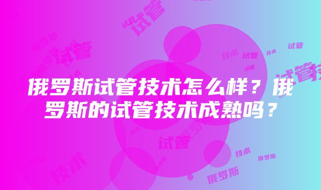 俄罗斯试管技术怎么样？俄罗斯的试管技术成熟吗？