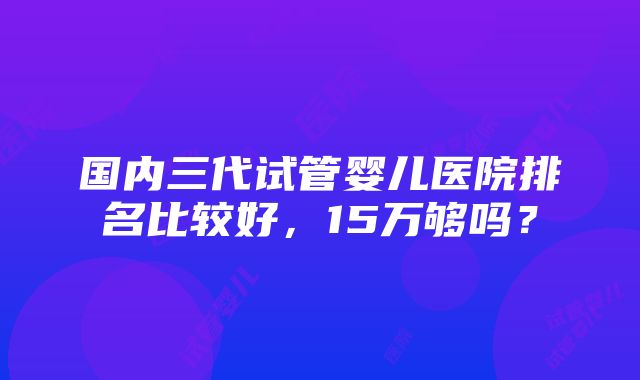 国内三代试管婴儿医院排名比较好，15万够吗？