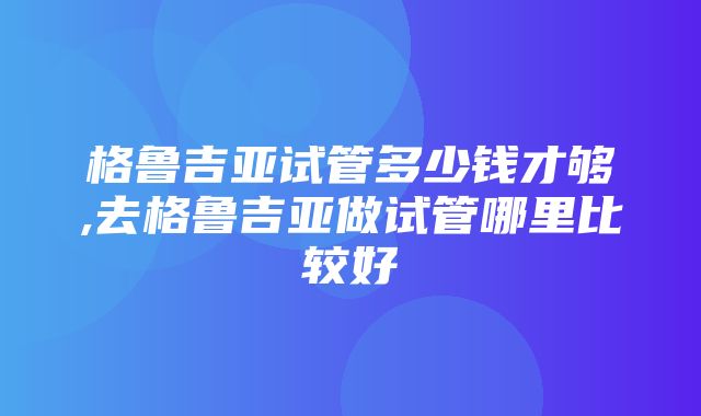 格鲁吉亚试管多少钱才够,去格鲁吉亚做试管哪里比较好