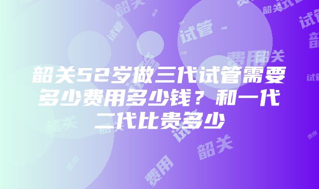 韶关52岁做三代试管需要多少费用多少钱？和一代二代比贵多少