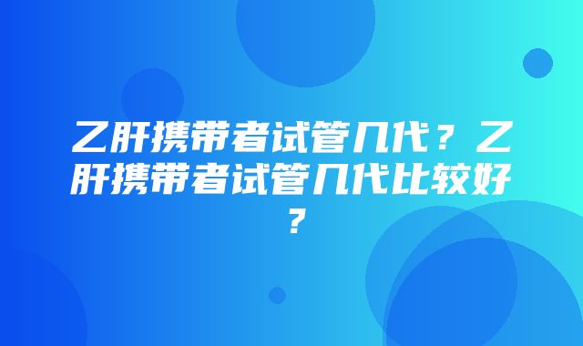 乙肝携带者试管几代？乙肝携带者试管几代比较好？