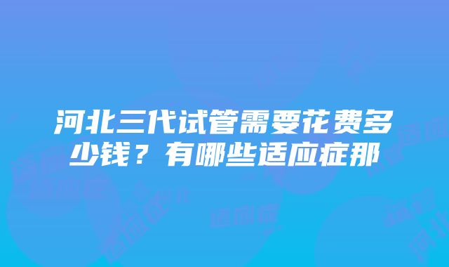 河北三代试管需要花费多少钱？有哪些适应症那