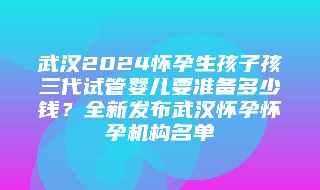 武汉2024怀孕生孩子孩三代试管婴儿要准备多少钱？全新发布武汉怀孕怀孕机构名单