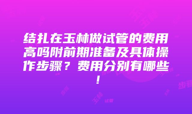 结扎在玉林做试管的费用高吗附前期准备及具体操作步骤？费用分别有哪些！