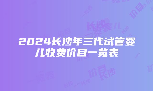 2024长沙年三代试管婴儿收费价目一览表